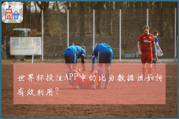 世界杯投注APP中的比分数据该如何有效利用?