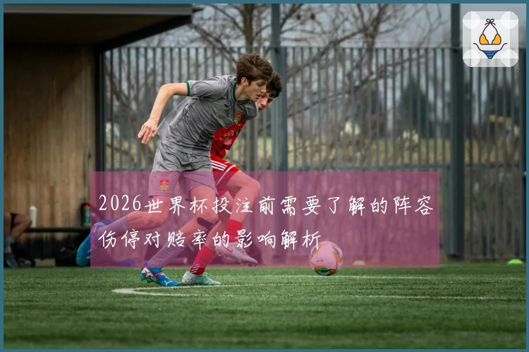 2026世界杯投注前需要了解的阵容伤停对赔率的影响解析